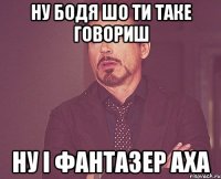 ну Бодя шо ти таке говориш ну і фантазер аха
