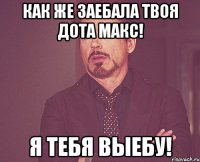 Как же заебала твоя дота Макс! Я тебя выебу!