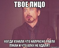 твое лицо когда узнала что напрасно равла пукан и что алкх не удалят