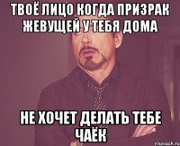 Твоё лицо когда призрак жевущей у тебя дома Не хочет делать тебе чаёк