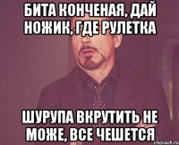 Бита конченая, дай ножик, где рулетка Шурупа вкрутить не може, все чешется