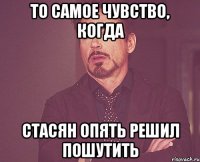 то самое чувство, когда Стасян опять решил пошутить