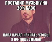 поставил музыку на 20% басс папа начал кричать,чтобы я по-тише сделал