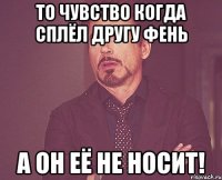 То чувство когда сплёл другу фень А он её не носит!