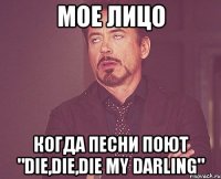 мое лицо когда песни поют "die,die,die my darling"