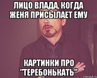 Лицо Влада, когда Женя присылает ему картинки про "Теребонькать"