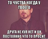 то чуства когда у твоего друга не хуя нет и он постоянно что то просит