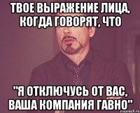 Твое выражение лица, когда говорят, что "Я отключусь от вас, ваша компания гавно"