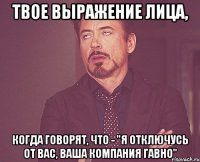 Твое выражение лица, когда говорят, что - "Я отключусь от вас, ваша компания гавно"