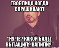 твое лицо когда спрашивают "ну че? какой билет вытащил? валили?"