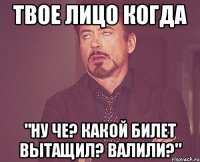 твое лицо когда "ну че? какой билет вытащил? валили?"