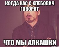 когда нас с Хлебович говорят что мы алкашки