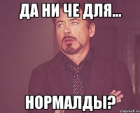 да ни че для... нормалды?