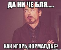 да ни че бля..... как Игорь,нормалды?