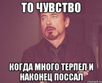 то чувство когда много терпел и наконец поссал