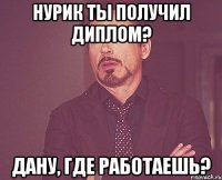 Нурик ты получил диплом? Дану, где работаешь?