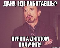 Дану, где работаешь? Нурик а диплом получил?