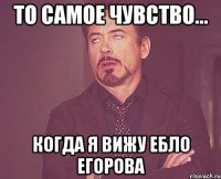 то самое чувство... когда я вижу ебло Егорова