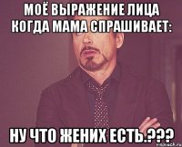 Моё выражение лица когда мама спрашивает: ну что жених есть.???