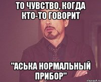 ТО ЧУВСТВО, КОГДА КТО-ТО ГОВОРИТ "АСЬКА НОРМАЛЬНЫЙ ПРИБОР"