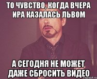 ТО ЧУВСТВО, КОГДА ВЧЕРА ИРА КАЗАЛАСЬ ЛЬВОМ А СЕГОДНЯ НЕ МОЖЕТ ДАЖЕ СБРОСИТЬ ВИДЕО