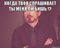 Когда твоя спрашивает ты меня любишь !? 