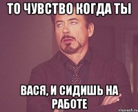 то чувство когда ты Вася, и сидишь на работе