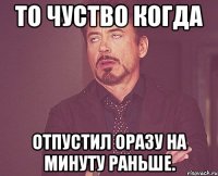 то чуство когда отпустил оразу на минуту раньше.