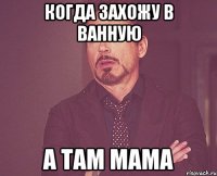 когда захожу в ванную а там мама