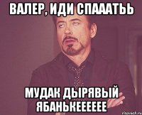 Валер, иди спааатьь мудак дырявый ябанькееееее