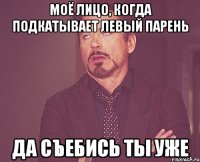 моё лицо, когда подкатывает левый парень да съебись ты уже