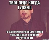 твое лецо когда гуляеш с максимом орловым, димой устьянцевым, кирилом моргульским