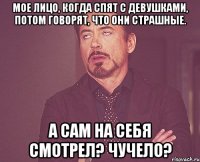 Мое лицо, когда спят с девушками, потом говорят, что они страшные. А сам на себя смотрел? Чучело?