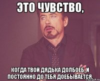 Это чувство, когда твой дядька долбоеб, и постоянно до тебя доебывается.