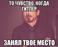 то чувство, когда Гитлер Занял твое место