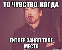 то чувство, когда Гитлер занял твое место