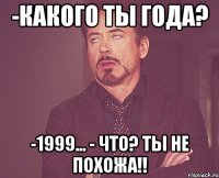 -какого ты года? -1999... - ЧТО? ТЫ НЕ ПОХОЖА!!