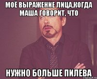 Моё выражение лица,когда Маша говорит, что НУЖНО БОЛЬШЕ ПИЛЕВА