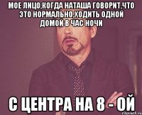 Мое лицо,когда Наташа говорит,что это нормально,ходить одной домой в час ночи с центра на 8 - ой