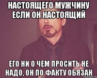 настоящего мужчину если он настоящий его ни о чем просить не надо, он по факту обязан