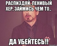 Распиздяй, ленивый хер, займись чем то.. Да убейтесь!!