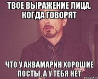 Твое выражение лица, когда говорят что у Аквамарин хорошие посты, а у тебя нет