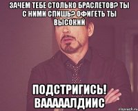 ЗАЧЕМ ТЕБЕ СТОЛЬКО БРАСЛЕТОВ? ТЫ С НИМИ СПИШЬ? ОФИГЕТЬ ТЫ ВЫСОКИЙ ПОДСТРИГИСЬ! ВАААААЛДИИС