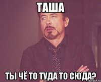 ТАША ТЫ ЧЁ ТО ТУДА ТО СЮДА?