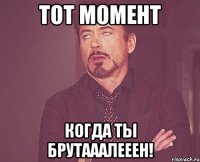 тот момент когда ты БРУТАААЛЕЕЕН!