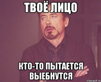 твоё лицо кто-то пытается выебнутся