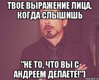 Твое выражение лица, когда слышишь "Не то, что вы с Андреем делаете!")