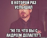 в которой раз услышал "Не то, что вы с Андреем делаете!")