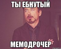 ты ебнутый мемодрочер