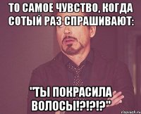 То самое чувство, когда сотый раз спрашивают: "ТЫ ПОКРАСИЛА ВОЛОСЫ!?!?!?"